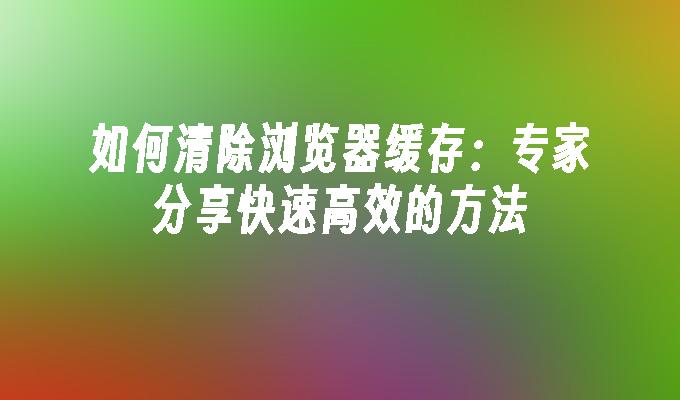 如何快速高效清除浏览器缓存？不同设备浏览器全知道-东山笔记